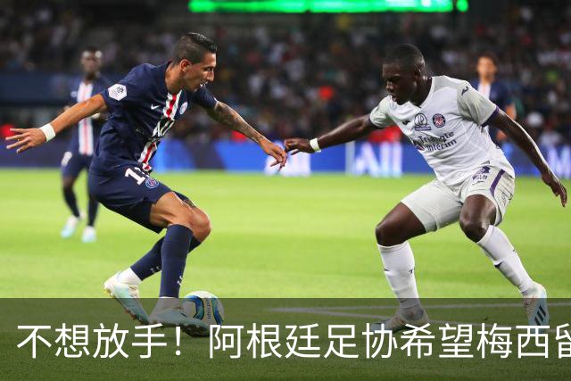 不想放手！阿根廷足协希望梅西留队到2028：梅西正纠结最终决定
