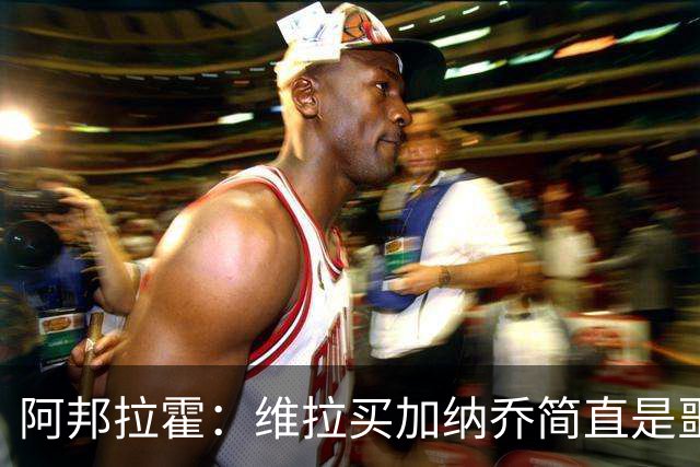 阿邦拉霍：维拉买加纳乔简直是噩梦，怎么看都是一步臭棋